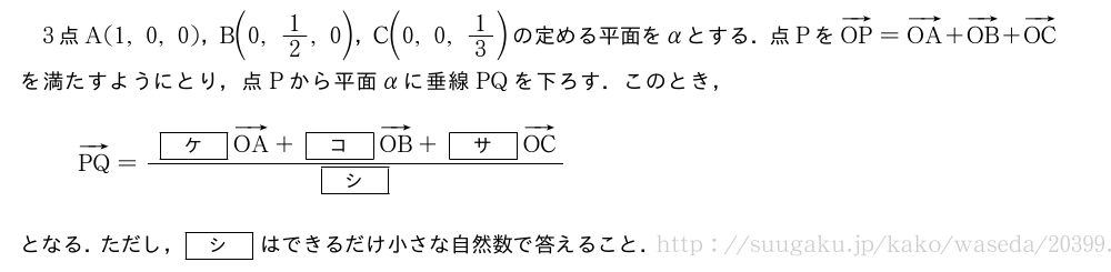 3点A(1,0,0)，B\biggl(0,1/2,0\biggr)，C\biggl(0,0,1/3\biggr)の定める平面をαとする．点PをベクトルOP=ベクトルOA+ベクトルOB+ベクトルOCを満たすようにとり，点Pから平面αに垂線PQを下ろす．このとき，ベクトルPQ=\frac{[ケ]ベクトルOA+[コ]ベクトルOB+[サ]ベクトルOC}{[シ]}となる．ただし，[シ]はできるだけ小さな自然数で答えること．
