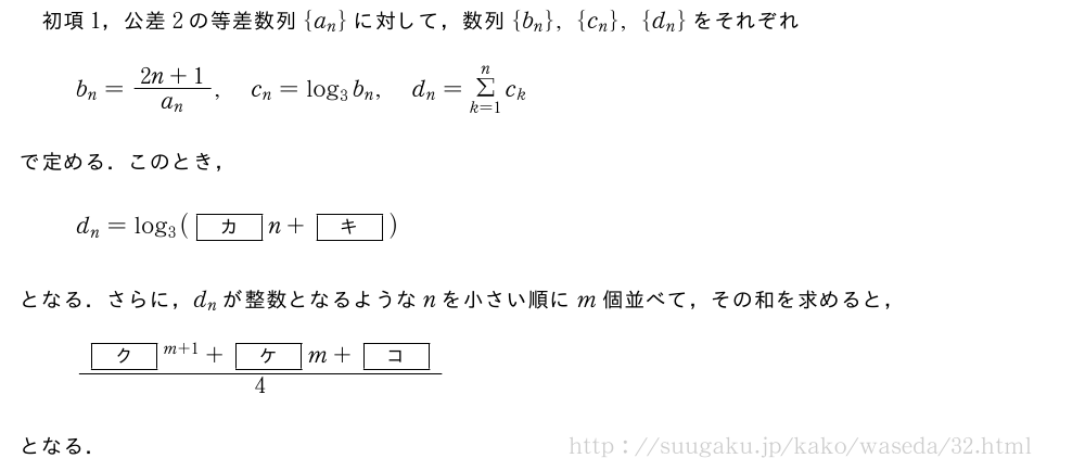 初項1，公差2の等差数列{a_n}に対して，数列{b_n},{c_n},{d_n}をそれぞれb_n=\frac{2n+1}{a_n},c_n=log_3b_n,d_n=Σ_{k=1}^{n}c_kで定める．このとき，d_n=log_3([カ]n+[キ])となる．さらに，d_nが整数となるようなnを小さい順にm個並べて，その和を求めると，\frac{[ク]^{m+1}+[ケ]m+[コ]}{4}となる．