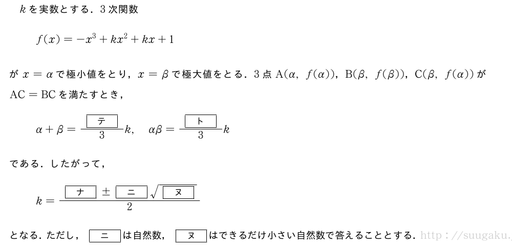 kを実数とする．3次関数f(x)=-x^3+kx^2+kx+1がx=αで極小値をとり，x=βで極大値をとる．3点A(α,f(α))，B(β,f(β))，C(β,f(α))がAC=BCを満たすとき，α+β=\frac{[テ]}{3}k,αβ=\frac{[ト]}{3}kである．したがって，k=\frac{[ナ]±[ニ]\sqrt{[ヌ]}}{2}となる．ただし，[ニ]は自然数，[ヌ]はできるだけ小さい自然数で答えることとする．
