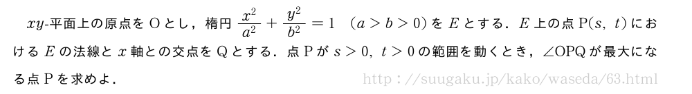 xy-平面上の原点をOとし，楕円\frac{x^2}{a^2}+\frac{y^2}{b^2}=1(a＞b＞0)をEとする．E上の点P(s,t)におけるEの法線とx軸との交点をQとする．点Pがs＞0,t＞0の範囲を動くとき，∠OPQが最大になる点Pを求めよ．
