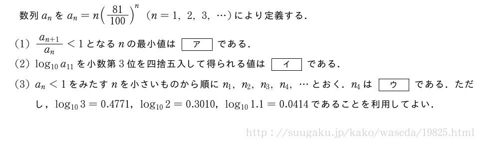 数列a_nをa_n=n(\frac{81}{100})^n(n=1,2,3,・・・)により定義する．(1)\frac{a_{n+1}}{a_n}＜1となるnの最小値は[ア]である．(2)log_{10}a_{11}を小数第3位を四捨五入して得られる値は[イ]である．(3)a_n＜1をみたすnを小さいものから順にn_1,n_2,n_3,n_4,・・・とおく．n_4は[ウ]である．ただし，log_{10}3=0.4771，log_{10}2=0.3010，log_{10}1.1=0.0414であることを利用してよい．