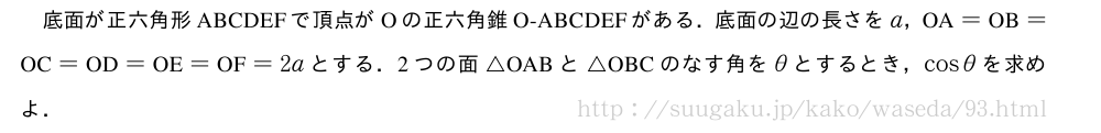 底面が正六角形ABCDEFで頂点がOの正六角錐O-ABCDEFがある．底面の辺の長さをa，　OA　=　OB　=　OC　=　OD　=　OE　=　OF　=2aとする．2つの面△OABと△OBCのなす角をθとするとき，cosθを求めよ．