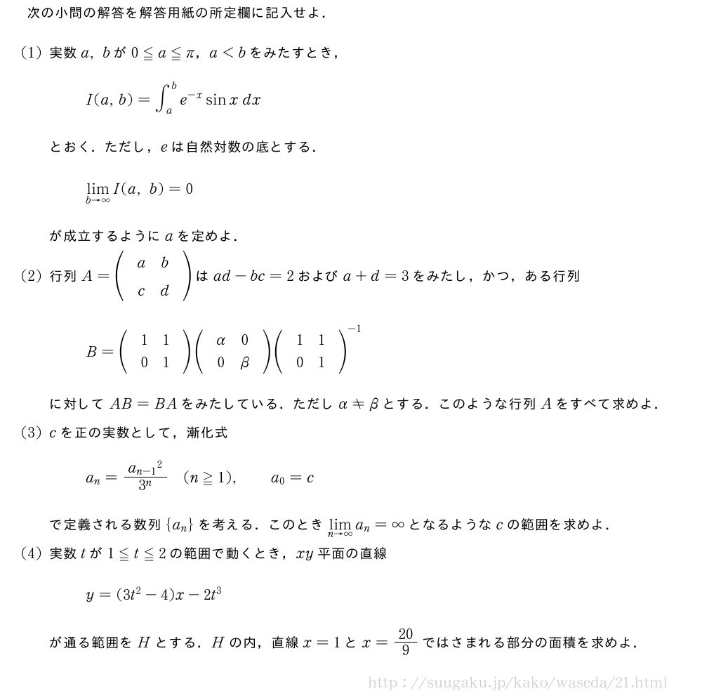 次の小問の解答を解答用紙の所定欄に記入せよ．(1)実数a,bが0≦a≦π，a＜bをみたすとき，I(a,b)=∫_a^be^{-x}sinx\;dxとおく．ただし，eは自然対数の底とする．\lim_{b→∞}I(a,b)=0が成立するようにaを定めよ．(2)行列A=\begin{pmatrix}\;\;\;a&b\;\;\;\;\\\;\;\;c&d\;\;\;\;\end{pmatrix}はad-bc=2およびa+d=3をみたし，かつ，ある行列B=\begin{pmatrix}\;\;\;1&1\;\;\;\;\\\;\;\;0&1\;\;\;\;\end{pmatrix}\begin{pmatrix}\;\;\;α&0\;\;\;\;\\\;\;\;0&β\;\;\;\;\end{pmatrix}\begin{pmatrix}\;\;\;1&1\;\;\;\;\\\;\;\;0&1\;\;\;\;\end{pmatrix}^{-1}に対してAB=BAをみたしている．ただしα≠βとする．このような行列Aをすべて求めよ．(3)cを正の実数として，漸化式a_n=\frac{{a_{n-1}}^2}{3^n}(n≧1),\qquada_0=cで定義される数列{a_n}を考える．このとき\lim_{n→∞}a_n=∞となるようなcの範囲を求めよ．(4)実数tが1≦t≦2の範囲で動くとき，xy平面の直線y=(3t^2-4)x-2t^3が通る範囲をHとする．Hの内，直線x=1とx=20/9ではさまれる部分の面積を求めよ．