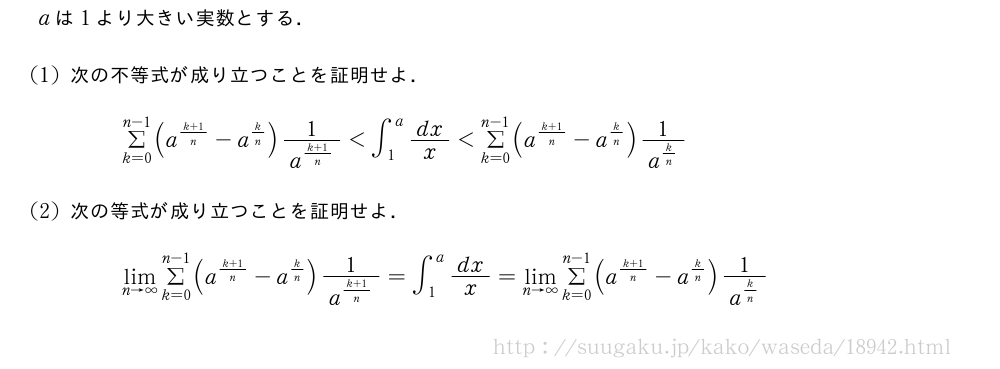 aは1より大きい実数とする．(1)次の不等式が成り立つことを証明せよ．Σ_{k=0}^{n-1}(a^{\frac{k+1}{n}}-a^{k/n})\frac{1}{a^{\frac{k+1}{n}}}＜∫_1^adx/x＜Σ_{k=0}^{n-1}(a^{\frac{k+1}{n}}-a^{k/n})\frac{1}{a^{k/n}}(2)次の等式が成り立つことを証明せよ．\lim_{n→∞}Σ_{k=0}^{n-1}(a^{\frac{k+1}{n}}-a^{k/n})\frac{1}{a^{\frac{k+1}{n}}}=∫_1^adx/x=\lim_{n→∞}Σ_{k=0}^{n-1}(a^{\frac{k+1}{n}}-a^{k/n})\frac{1}{a^{k/n}}