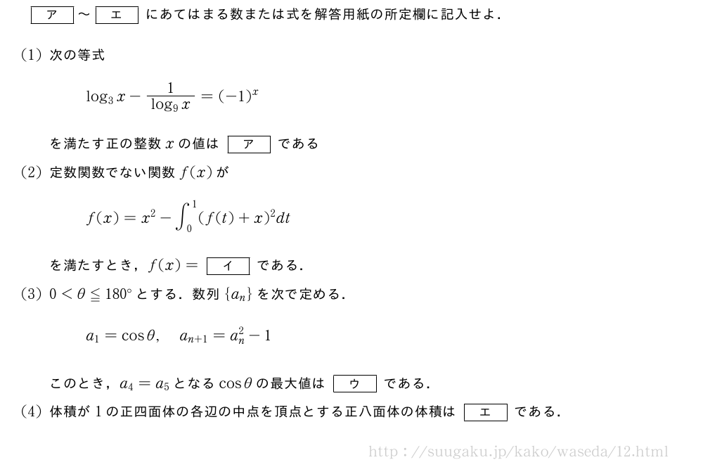 [ア]～[エ]にあてはまる数または式を解答用紙の所定欄に記入せよ．(1)次の等式log_3x-\frac{1}{log_9x}=(-1)^xを満たす正の整数xの値は[ア]である(2)定数関数でない関数f(x)がf(x)=x^2-∫_0^1(f(t)+x)^2dtを満たすとき，f(x)=[イ]である．(3)0＜θ≦180°とする．数列{a_n}を次で定める．a_1=cosθ,a_{n+1}=a_n^2-1このとき，a_4=a_5となるcosθの最大値は[ウ]である．(4)体積が1の正四面体の各辺の中点を頂点とする正八面体の体積は[エ]である．