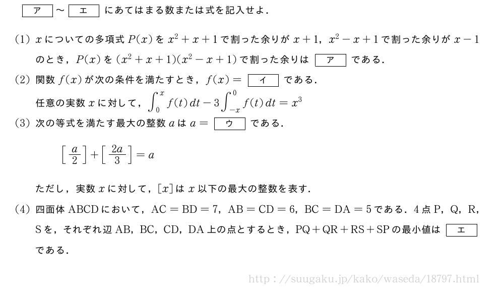 [ア]～[エ]にあてはまる数または式を記入せよ．(1)xについての多項式P(x)をx^2+x+1で割った余りがx+1，x^2-x+1で割った余りがx-1のとき，P(x)を(x^2+x+1)(x^2-x+1)で割った余りは[ア]である．(2)関数f(x)が次の条件を満たすとき，f(x)=[イ]である．任意の実数xに対して，∫_0^xf(t)dt-3∫_{-x}^0f(t)dt=x^3(3)次の等式を満たす最大の整数aはa=[ウ]である．[a/2]+[2a/3]=aただし，実数xに対して，[x]はx以下の最大の整数を表す．(4)四面体ABCDにおいて，AC=BD=7，AB=CD=6，BC=DA=5である．4点P，Q，R，Sを，それぞれ辺AB，BC，CD，DA上の点とするとき，PQ+QR+RS+SPの最小値は[エ]である．