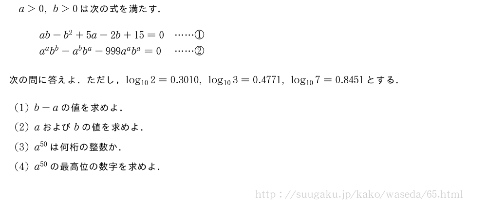 a＞0,b＞0は次の式を満たす．\begin{array}{ll}ab-b^2+5a-2b+15=0&・・・・・・①\a^ab^b-a^bb^a-999a^ab^a=0&・・・・・・②\end{array}次の問に答えよ．ただし，log_{10}2=0.3010,log_{10}3=0.4771,log_{10}7=0.8451とする．(1)b-aの値を求めよ．(2)aおよびbの値を求めよ．(3)a^{50}は何桁の整数か．(4)a^{50}の最高位の数字を求めよ．