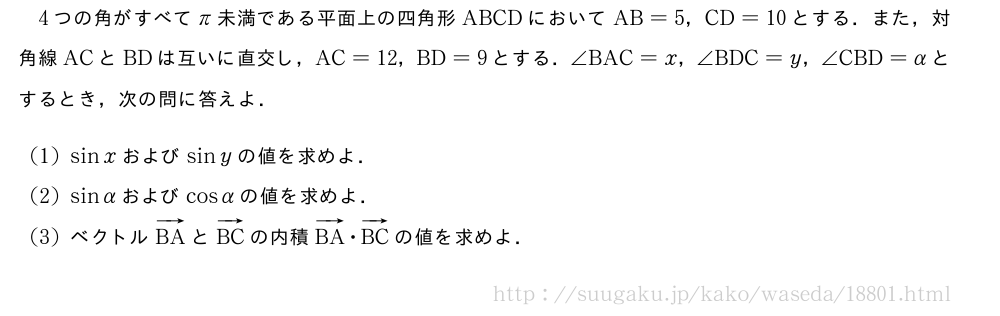 4つの角がすべてπ未満である平面上の四角形ABCDにおいてAB=5，CD=10とする．また，対角線ACとBDは互いに直交し，AC=12，BD=9とする．∠BAC=x，∠BDC=y，∠CBD=αとするとき，次の問に答えよ．(1)sinxおよびsinyの値を求めよ．(2)sinαおよびcosαの値を求めよ．(3)ベクトルベクトルBAとベクトルBCの内積ベクトルBA・ベクトルBCの値を求めよ．