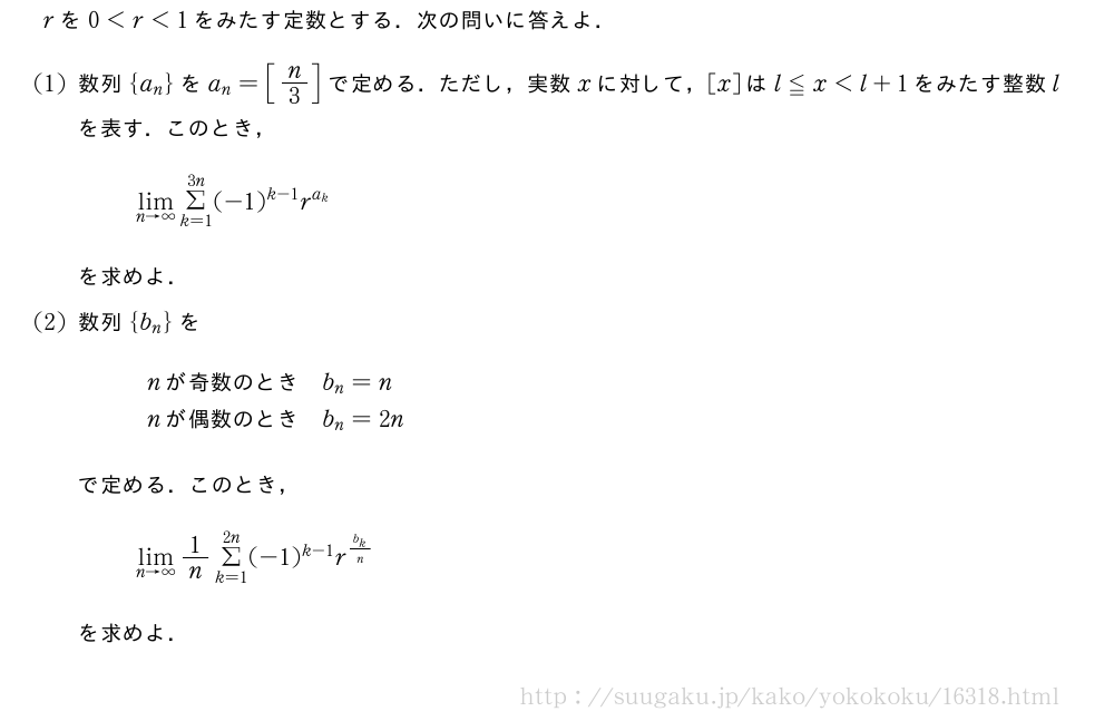 rを0＜r＜1をみたす定数とする．次の問いに答えよ．(1)数列{a_n}をa_n=[n/3]で定める．ただし，実数xに対して，[x]はl≦x＜l+1をみたす整数lを表す．このとき，\lim_{n→∞}Σ_{k=1}^{3n}(-1)^{k-1}r^{a_k}を求めよ．(2)数列{b_n}を\begin{array}{ll}n　が奇数のとき　&b_n=n\n　が偶数のとき　&b_n=2n\end{array}で定める．このとき，\lim_{n→∞}1/nΣ_{k=1}^{2n}(-1)^{k-1}r^{\frac{b_k}{n}}を求めよ．