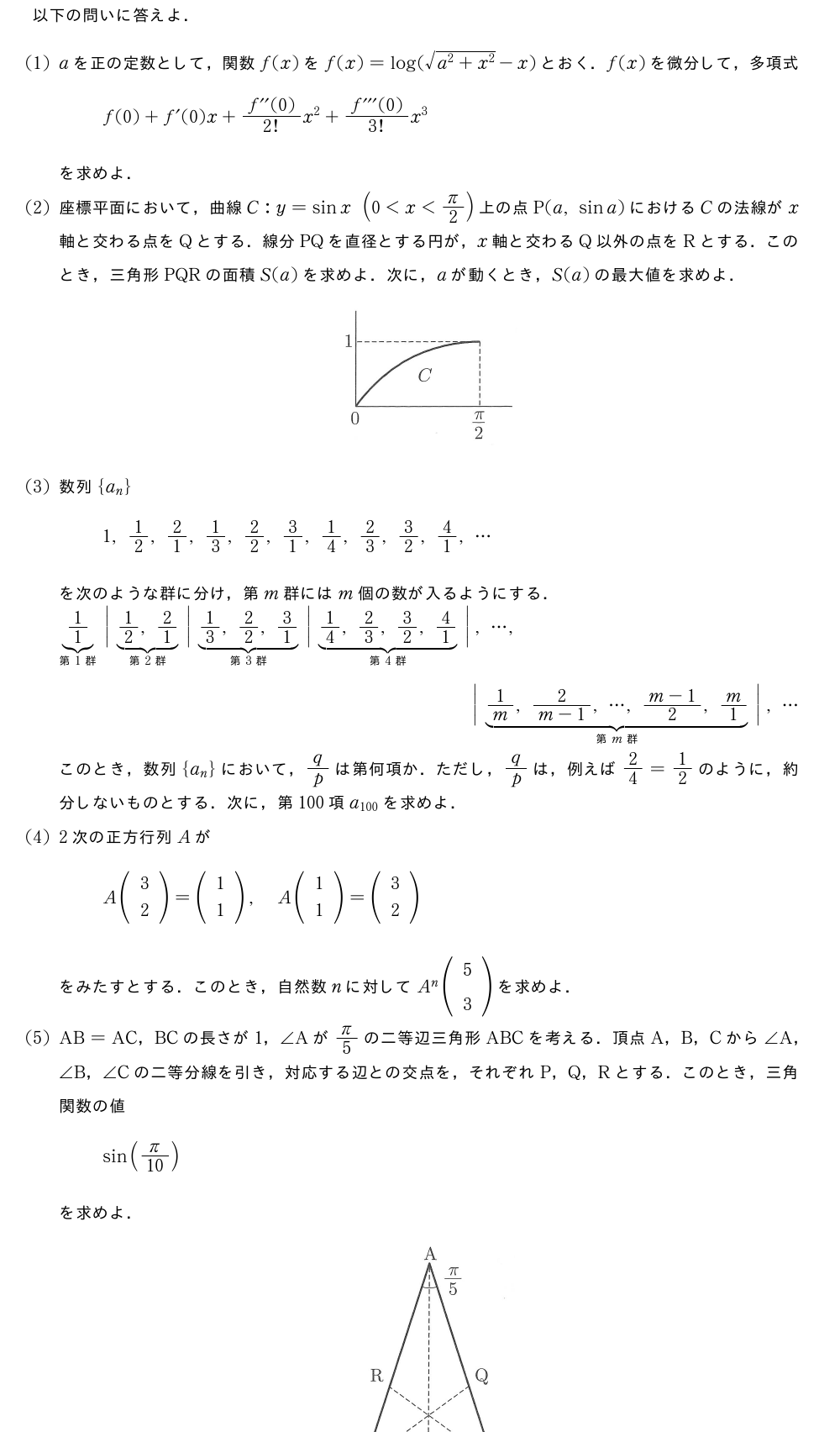 以下の問いに答えよ．(1)aを正の定数として，関数f(x)をf(x)=log(\sqrt{a^2+x^2}-x)とおく．f(x)を微分して，多項式f(0)+f´(0)x+\frac{f^{\prime\prime}(0)}{2!}x^2+\frac{f^{\prime\prime\prime}(0)}{3!}x^3を求めよ．(2)座標平面において，曲線C:y=sinx(0＜x＜π/2)上の点P(a,sina)におけるCの法線がx軸と交わる点をQとする．線分PQを直径とする円が，x軸と交わるQ以外の点をRとする．このとき，三角形PQRの面積S(a)を求めよ．次に，aが動くとき，S(a)の最大値を求めよ．（プレビューでは図は省略します）(3)数列{a_n}1,1/2,2/1,1/3,2/2,3/1,1/4,2/3,3/2,4/1,・・・を次のような群に分け，第m群にはm個の数が入るようにする．\sitabrace{1/1}_{第1群}\bigg|\sitabrace{1/2,2/1}_{第2群}\bigg|\sitabrace{1/3,2/2,3/1}_{第3群}\bigg|\sitabrace{1/4,2/3,3/2,4/1}_{第4群}\bigg|,・・・,\bigg|\sitabrace{1/m,\frac{2}{m-1},・・・,\frac{m-1}{2},m/1}_{第m群}\bigg|,・・・このとき，数列{a_n}において，q/pは第何項か．ただし，q/pは，例えば2/4=1/2のように，約分しないものとする．次に，第100項a_{100}を求めよ．(4)2次の正方行列AがA(\begin{array}{c}3\2\end{array})=(\begin{array}{c}1\1\end{array}),A(\begin{array}{c}1\1\end{array})=(\begin{array}{c}3\2\end{array})をみたすとする．このとき，自然数nに対してA^n(\begin{array}{c}5\3\end{array})を求めよ．(5)AB=AC，BCの長さが1，∠Aがπ/5の二等辺三角形ABCを考える．頂点A，B，Cから∠A，∠B，∠Cの二等分線を引き，対応する辺との交点を，それぞれP，Q，Rとする．このとき，三角関数の値sin(π/10)を求めよ．（プレビューでは図は省略します）