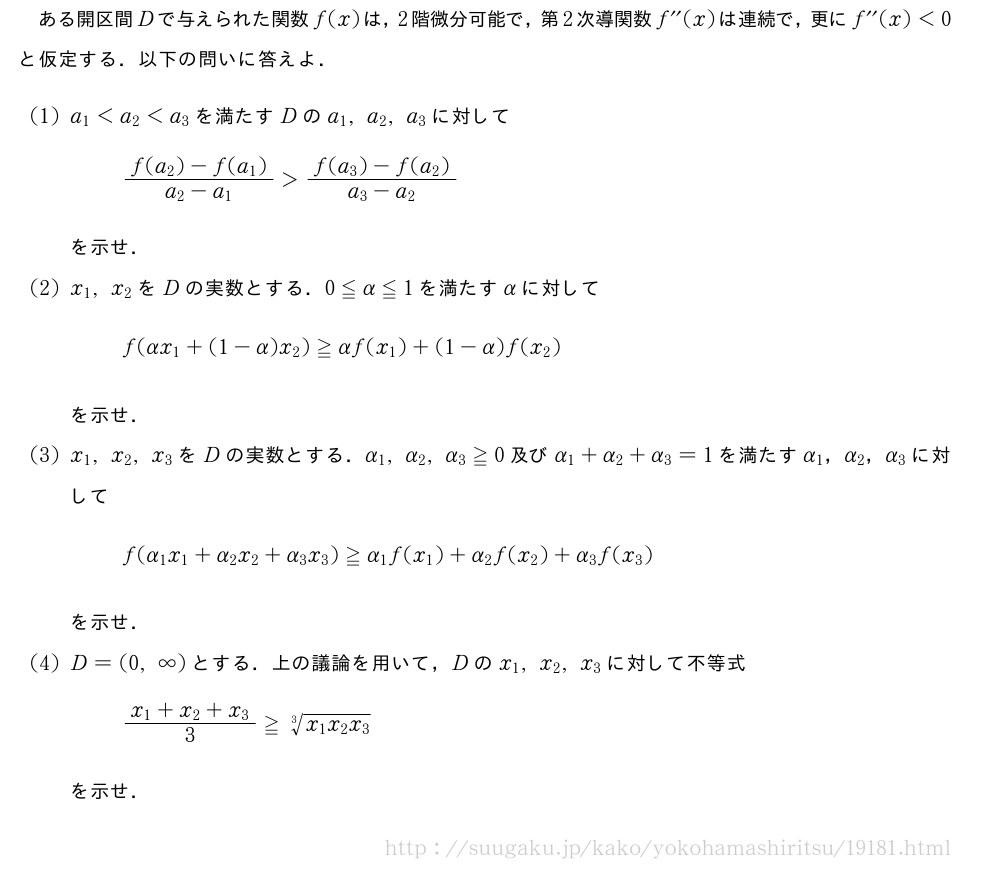 ある開区間Dで与えられた関数f(x)は，2階微分可能で，第2次導関数f^{\prime\prime}(x)は連続で，更にf^{\prime\prime}(x)＜0と仮定する．以下の問いに答えよ．(1)a_1＜a_2＜a_3を満たすDのa_1,a_2,a_3に対して\frac{f(a_2)-f(a_1)}{a_2-a_1}＞\frac{f(a_3)-f(a_2)}{a_3-a_2}を示せ．(2)x_1,x_2をDの実数とする．0≦α≦1を満たすαに対してf(αx_1+(1-α)x_2)≧αf(x_1)+(1-α)f(x_2)を示せ．(3)x_1,x_2,x_3をDの実数とする．α_1,α_2,α_3≧0及びα_1+α_2+α_3=1を満たすα_1，α_2，α_3に対してf(α_1x_1+α_2x_2+α_3x_3)≧α_1f(x_1)+α_2f(x_2)+α_3f(x_3)を示せ．(4)D=(0,∞)とする．上の議論を用いて，Dのx_1,x_2,x_3に対して不等式\frac{x_1+x_2+x_3}{3}≧\sqrt[3]{x_1x_2x_3}を示せ．