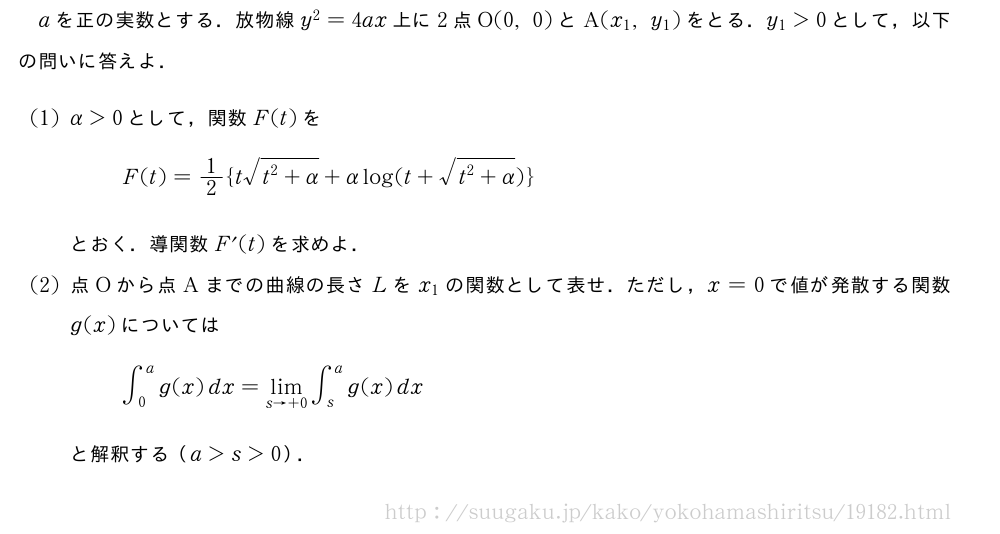 aを正の実数とする．放物線y^2=4ax上に2点O(0,0)とA(x_1,y_1)をとる．y_1＞0として，以下の問いに答えよ．(1)α＞0として，関数F(t)をF(t)=1/2{t\sqrt{t^2+α}+αlog(t+\sqrt{t^2+α})}とおく．導関数F´(t)を求めよ．(2)点Oから点Aまでの曲線の長さLをx_1の関数として表せ．ただし，x=0で値が発散する関数g(x)については∫_0^ag(x)dx=\lim_{s→+0}∫_s^ag(x)dxと解釈する（a＞s＞0）．