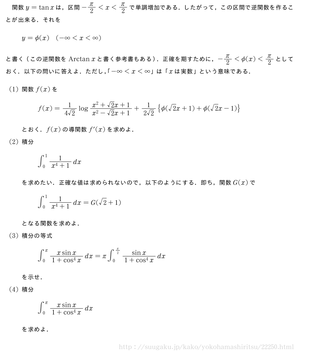 関数y=tanxは，区間-π/2＜x＜π/2で単調増加である．したがって，この区間で逆関数を作ることが出来る．それをy=\phi(x)(-∞＜x＜∞)と書く（この逆関数を\mathrm{Arctan}xと書く参考書もある）．正確を期すために，-π/2＜\phi(x)＜π/2としておく．以下の問いに答えよ．ただし，「-∞＜x＜∞」は「xは実数」という意味である．(1)関数f(x)をf(x)=\frac{1}{4√2}log\frac{x^2+√2x+1}{x^2-√2x+1}+\frac{1}{2√2}{\phi(√2x+1)+\phi(√2x-1)}とおく．f(x)の導関数f´(x)を求めよ．(2)積分∫_0^1\frac{1}{x^4+1}dxを求めたい．正確な値は求められないので，以下のようにする．即ち，関数G(x)で∫_0^1\frac{1}{x^4+1}dx=G(√2+1)となる関数を求めよ．(3)積分の等式∫_0^π\frac{xsinx}{1+cos^4x}dx=π∫_0^{π/2}\frac{sinx}{1+cos^4x}dxを示せ．(4)積分∫_0^{π}\frac{xsinx}{1+cos^4x}dxを求めよ．