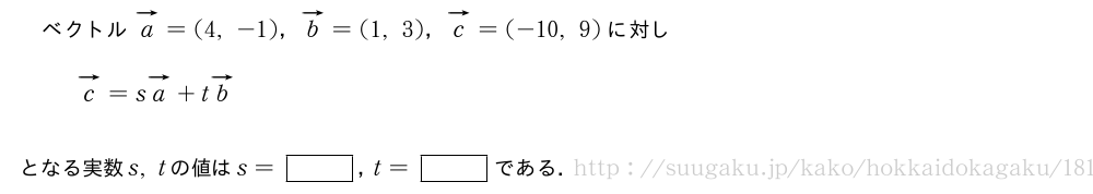 ベクトルベクトルa=(4,-1)，ベクトルb=(1,3)，ベクトルc=(-10,9)に対しベクトルc=sベクトルa+tベクトルbとなる実数s,tの値はs=[]，t=[]である．