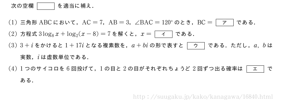次の空欄[]を適当に補え．(1)三角形ABCにおいて，AC=7，AB=3，∠BAC=120°のとき，BC=[ア]である．(2)方程式3log_8x+log_2(x-8)=7を解くと，x=[イ]である．(3)3+iをかけると1+17iとなる複素数を，a+biの形で表すと[ウ]である．ただし，a,bは実数，iは虚数単位である．(4)1つのサイコロを6回投げて，1の目と2の目がそれぞれちょうど2回ずつ出る確率は[エ]である．