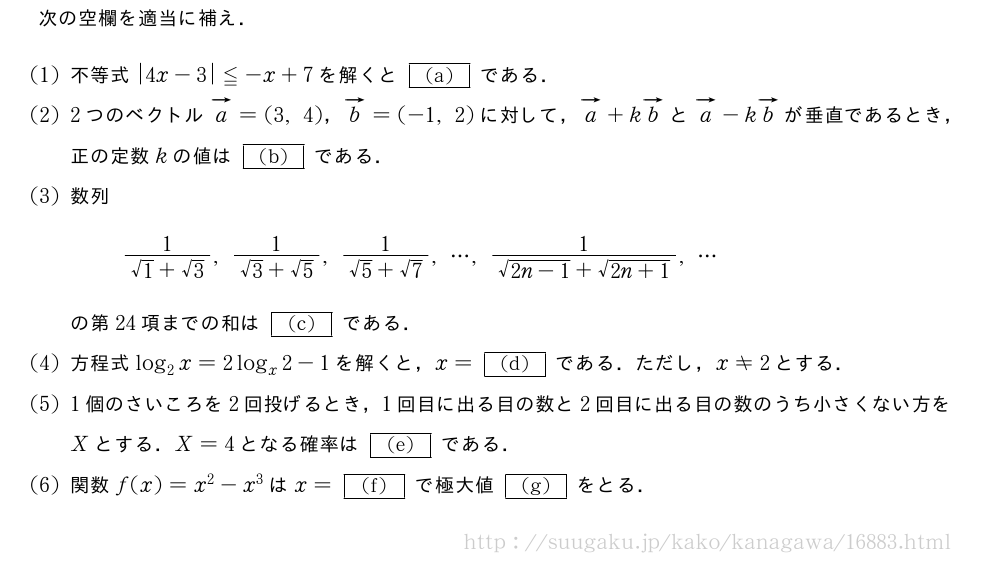 次の空欄を適当に補え．(1)不等式|4x-3|≦-x+7を解くと[(a)]である．(2)2つのベクトルベクトルa=(3,4)，ベクトルb=(-1,2)に対して，ベクトルa+kベクトルbとベクトルa-kベクトルbが垂直であるとき，正の定数kの値は[(b)]である．(3)数列\frac{1}{√1+√3},\frac{1}{√3+√5},\frac{1}{√5+√7},・・・,\frac{1}{\sqrt{2n-1}+\sqrt{2n+1}},・・・の第24項までの和は[(c)]である．(4)方程式log_2x=2log_x2-1を解くと，x=[(d)]である．ただし，x≠2とする．(5)1個のさいころを2回投げるとき，1回目に出る目の数と2回目に出る目の数のうち小さくない方をXとする．X=4となる確率は[(e)]である．\mon関数f(x)=x^2-x^3はx=[(f)]で極大値[(g)]をとる．