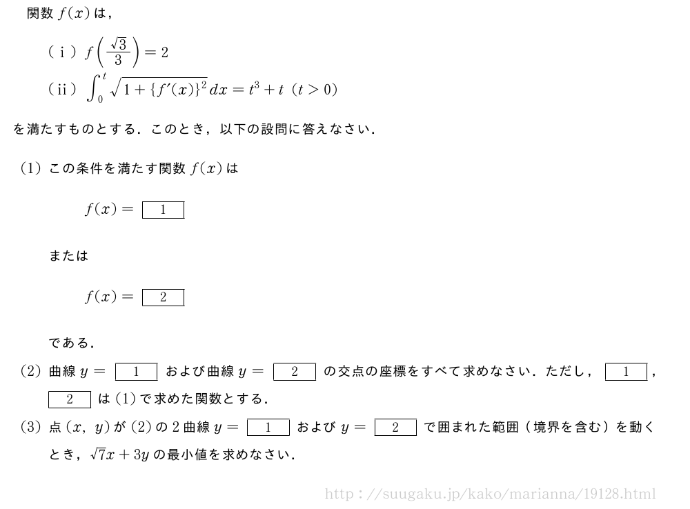 関数f(x)は，(i)f(\frac{√3}{3})=2(ii)∫_0^t\sqrt{1+{f´(x)}^2}dx=t^3+t(t＞0)を満たすものとする．このとき，以下の設問に答えなさい．(1)この条件を満たす関数f(x)はf(x)=[1]またはf(x)=[2]である．(2)曲線y=[1]および曲線y=[2]の交点の座標をすべて求めなさい．ただし，[1]，[2]は(1)で求めた関数とする．(3)点(x,y)が(2)の2曲線y=[1]およびy=[2]で囲まれた範囲（境界を含む）を動くとき，√7x+3yの最小値を求めなさい．