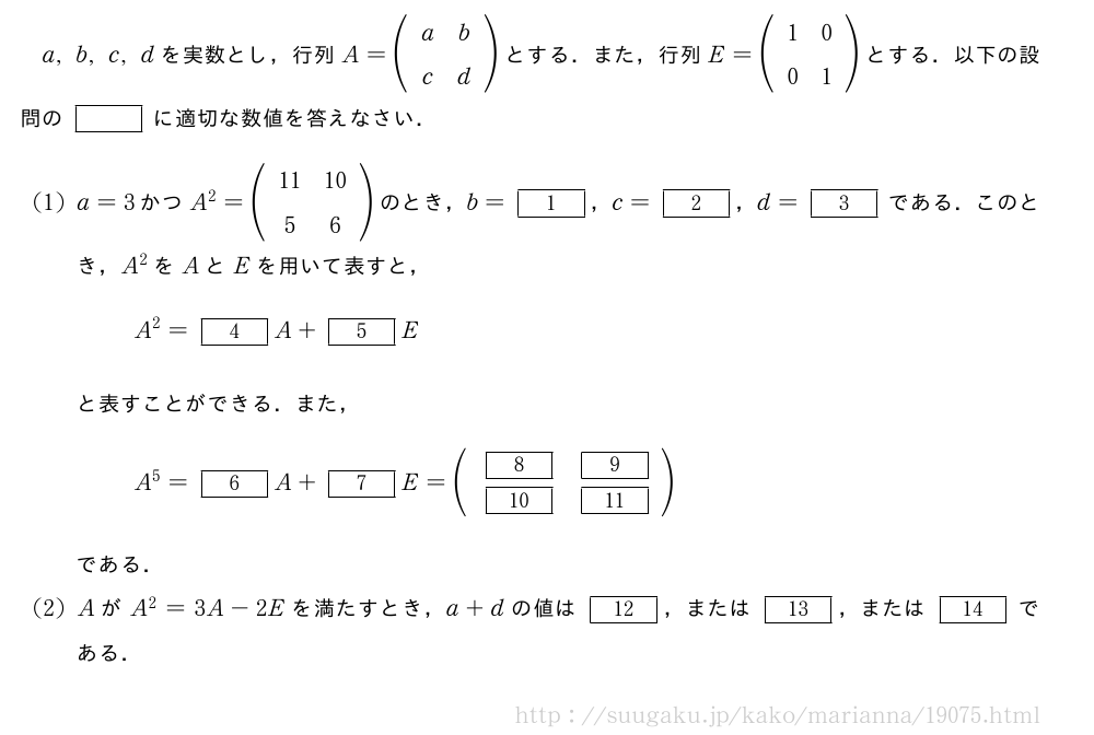 a,b,c,dを実数とし，行列A=(\begin{array}{cc}a&b\c&d\end{array})とする．また，行列E=(\begin{array}{cc}1&0\0&1\end{array})とする．以下の設問の[]に適切な数値を答えなさい．(1)a=3かつA^2=(\begin{array}{cc}11&10\5&6\end{array})のとき，b=[1]，c=[2]，d=[3]である．このとき，A^2をAとEを用いて表すと，A^2=[4]A+[5]Eと表すことができる．また，A^5=[6]A+[7]E=(\begin{array}{cc}[8]&[9]\[10]&[11]\end{array})である．(2)AがA^2=3A-2Eを満たすとき，a+dの値は[12]，または[13]，または[14]である．