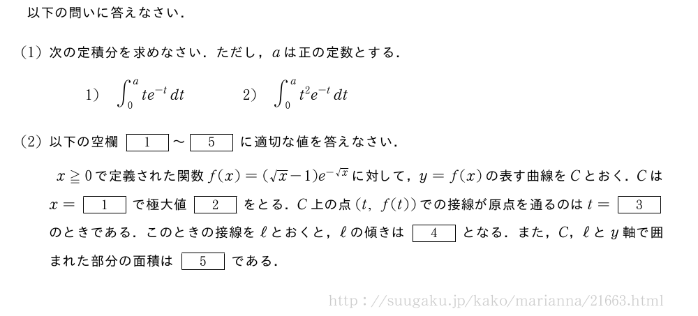 以下の問いに答えなさい．(1)次の定積分を求めなさい．ただし，aは正の定数とする．1)∫_0^ate^{-t}dt\qquad\qquad2)∫_0^at^2e^{-t}dt(2)以下の空欄[1]～[5]に適切な値を答えなさい．x≧0で定義された関数f(x)=(√x-1)e^{-√x}に対して，y=f(x)の表す曲線をCとおく．Cはx=[1]で極大値[2]をとる．C上の点(t,f(t))での接線が原点を通るのはt=[3]のときである．このときの接線をℓとおくと，ℓの傾きは[4]となる．また，C，ℓとy軸で囲まれた部分の面積は[5]である．