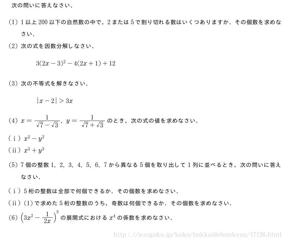 次の問いに答えなさい．(1)1以上200以下の自然数の中で，2または5で割り切れる数はいくつありますか．その個数を求めなさい．(2)次の式を因数分解しなさい．3(2x-3)^2-4(2x+1)+12(3)次の不等式を解きなさい．|x-2|＞3x(4)x=\frac{1}{√7-√3},y=\frac{1}{√7+√3}のとき，次の式の値を求めなさい．(i)x^2-y^2(ii)x^3+y^3(5)7個の整数1,2,3,4,5,6,7から異なる5個を取り出して1列に並べるとき，次の問いに答えなさい．(i)5桁の整数は全部で何個できるか．その個数を求めなさい．(ii)(1)で求めた5桁の整数のうち，奇数は何個できるか．その個数を求めなさい．\mon(3x^2-1/2x)^5の展開式におけるx^4の係数を求めなさい．