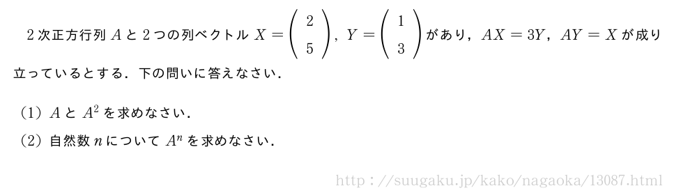2次正方行列Aと2つの列ベクトルX=(\begin{array}{c}2\5\end{array}),Y=(\begin{array}{c}1\3\end{array})があり，AX=3Y，AY=Xが成り立っているとする．下の問いに答えなさい．(1)AとA^2を求めなさい．(2)自然数nについてA^nを求めなさい．