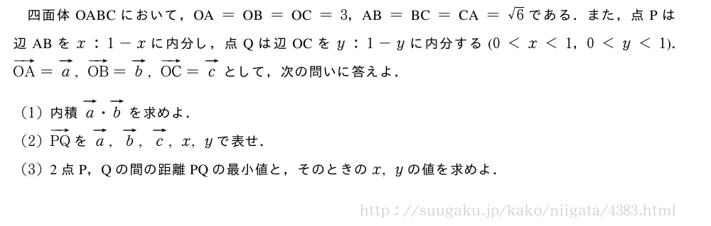 四面体OABCにおいて，　OA　=　OB　=　OC　=3，　AB　=　BC　=　CA　=√6である．また，点Pは辺ABをx:1-xに内分し，点Qは辺OCをy:1-yに内分する(0＜x＜1，0＜y＜1)．ベクトルOA=ベクトルa,ベクトルOB=ベクトルb,ベクトルOC=ベクトルcとして，次の問いに答えよ．(1)内積ベクトルa・ベクトルbを求めよ．(2)ベクトルPQをベクトルa,ベクトルb,ベクトルc,x,yで表せ．(3)2点P，Qの間の距離PQの最小値と，そのときのx,yの値を求めよ．