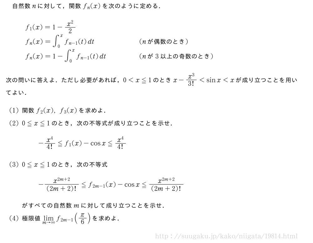 自然数nに対して，関数f_n(x)を次のように定める．\begin{array}{ll}f_1(x)=1-\frac{x^2}{2}\phantom{\frac{[]}{2}}&\f_n(x)=∫_0^xf_{n-1}(t)dt\phantom{\frac{[]}{2}}&(n　が偶数のとき　)\f_n(x)=1-∫_0^xf_{n-1}(t)dt\phantom{\frac{[]}{2}}&(n　が　3　以上の奇数のとき　)\end{array}次の問いに答えよ．ただし必要があれば，0＜x≦1のときx-\frac{x^3}{3!}＜sinx＜xが成り立つことを用いてよい．(1)関数f_2(x),f_3(x)を求めよ．(2)0≦x≦1のとき，次の不等式が成り立つことを示せ．-\frac{x^4}{4!}≦f_1(x)-cosx≦\frac{x^4}{4!}(3)0≦x≦1のとき，次の不等式-\frac{x^{2m+2}}{(2m+2)!}≦f_{2m-1}(x)-cosx≦\frac{x^{2m+2}}{(2m+2)!}がすべての自然数mに対して成り立つことを示せ．(4)極限値\lim_{m→∞}f_{2m-1}(π/6)を求めよ．