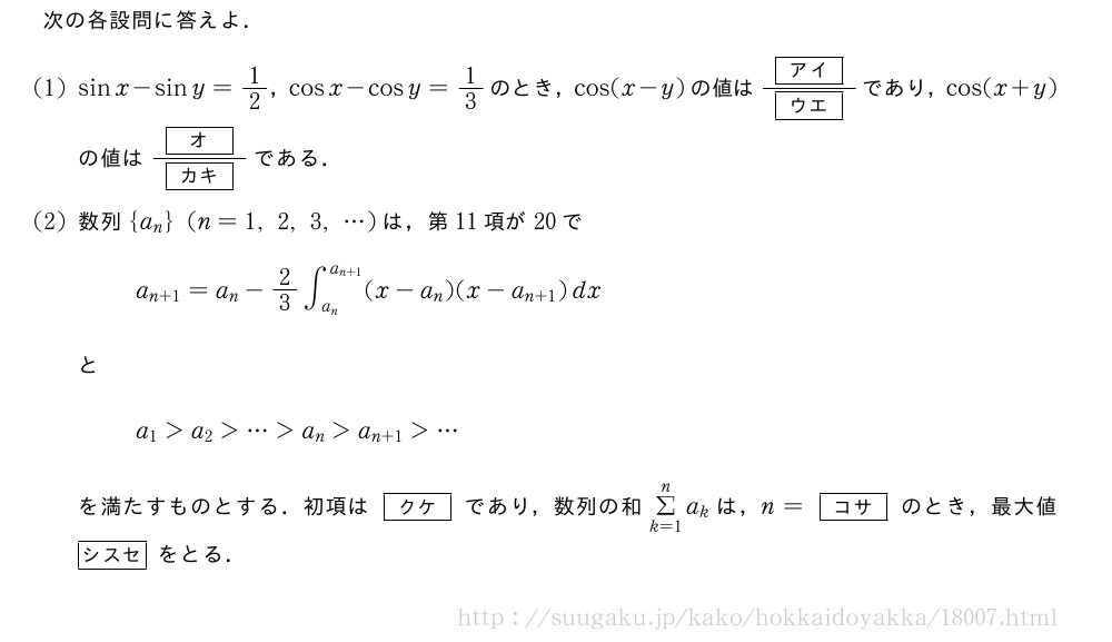 次の各設問に答えよ．(1)sinx-siny=1/2，cosx-cosy=1/3のとき，cos(x-y)の値は\frac{[アイ]}{[ウエ]}であり，cos(x+y)の値は\frac{[オ]}{[カキ]}である．(2)数列{a_n}(n=1,2,3,・・・)は，第11項が20でa_{n+1}=a_n-2/3∫_{a_n}^{a_{n+1}}(x-a_n)(x-a_{n+1})dxとa_1＞a_2＞・・・＞a_n＞a_{n+1}＞・・・を満たすものとする．初項は[クケ]であり，数列の和Σ_{k=1}^na_kは，n=[コサ]のとき，最大値[シスセ]をとる．