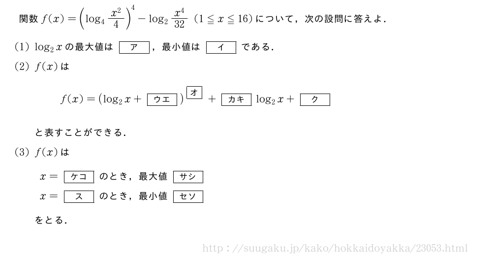 関数f(x)=(log_4\frac{x^2}{4})^4-log_2\frac{x^4}{32}(1≦x≦16)について，次の設問に答えよ．(1)log_2xの最大値は[ア]，最小値は[イ]である．(2)f(x)はf(x)=(log_2x+[ウエ])^{\mkakko{オ}}+[カキ]log_2x+[ク]と表すことができる．(3)f(x)はx=[ケコ]のとき，最大値[サシ]x=[ス]のとき，最小値[セソ]をとる．
