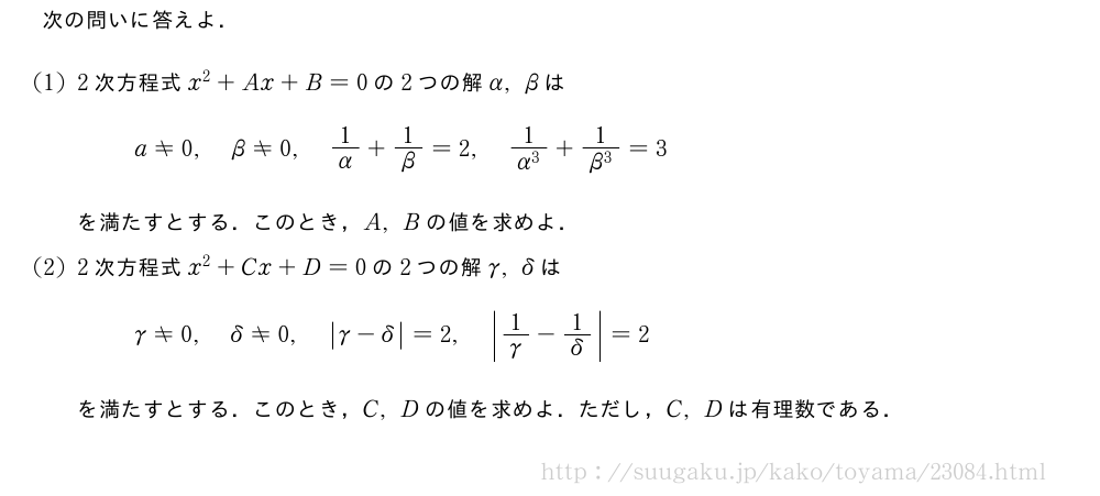 次の問いに答えよ．(1)2次方程式x^2+Ax+B=0の2つの解α,βはa≠0,β≠0,1/α+1/β=2,\frac{1}{α^3}+\frac{1}{β^3}=3を満たすとする．このとき，A,Bの値を求めよ．(2)2次方程式x^2+Cx+D=0の2つの解γ,\deltaはγ≠0,\delta≠0,|γ-\delta|=2,|1/γ-\frac{1|{\delta}}=2を満たすとする．このとき，C,Dの値を求めよ．ただし，C,Dは有理数である．