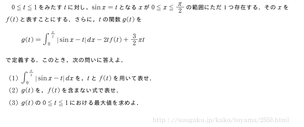 0≦t≦1をみたすtに対し，sinx=tとなるxが0≦x≦π/2の範囲にただ1つ存在する．そのxをf(t)と表すことにする．さらに，tの関数g(t)をg(t)=∫_0^{π/2}|sinx-t|dx-2tf(t)+3/2πtで定義する．このとき，次の問いに答えよ．(1)∫_0^{π/2}|sinx-t|dxを，tとf(t)を用いて表せ．(2)g(t)を，f(t)を含まない式で表せ．(3)g(t)の0≦t≦1における最大値を求めよ．