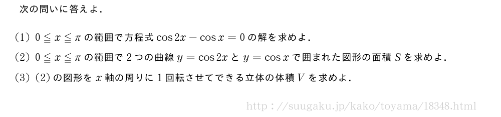 次の問いに答えよ．(1)0≦x≦πの範囲で方程式cos2x-cosx=0の解を求めよ．(2)0≦x≦πの範囲で2つの曲線y=cos2xとy=cosxで囲まれた図形の面積Sを求めよ．(3)(2)の図形をx軸の周りに1回転させてできる立体の体積Vを求めよ．