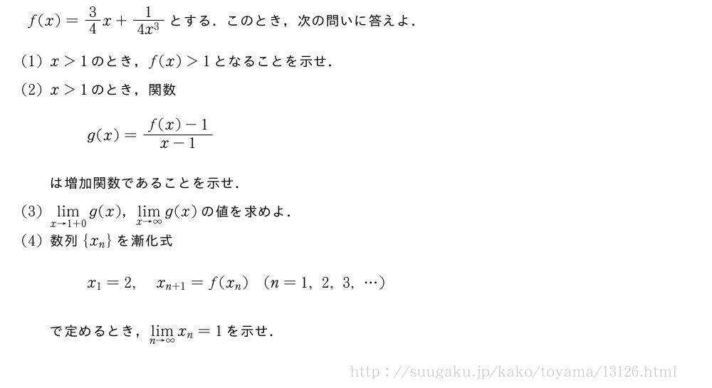 f(x)=3/4x+\frac{1}{4x^3}とする．このとき，次の問いに答えよ．(1)x＞1のとき，f(x)＞1となることを示せ．(2)x＞1のとき，関数g(x)=\frac{f(x)-1}{x-1}は増加関数であることを示せ．(3)\lim_{x→1+0}g(x)，\lim_{x→∞}g(x)の値を求めよ．(4)数列{x_n}を漸化式x_1=2,x_{n+1}=f(x_n)(n=1,2,3,・・・)で定めるとき，\lim_{n→∞}x_n=1を示せ．