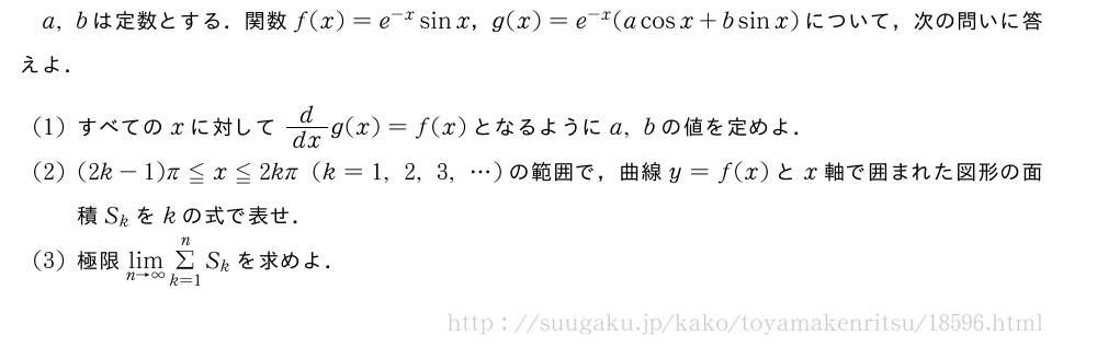 a,bは定数とする．関数f(x)=e^{-x}sinx，g(x)=e^{-x}(acosx+bsinx)について，次の問いに答えよ．(1)すべてのxに対してd/dxg(x)=f(x)となるようにa,bの値を定めよ．(2)(2k-1)π≦x≦2kπ(k=1,2,3,・・・)の範囲で，曲線y=f(x)とx軸で囲まれた図形の面積S_kをkの式で表せ．(3)極限\lim_{n→∞}Σ_{k=1}^nS_kを求めよ．
