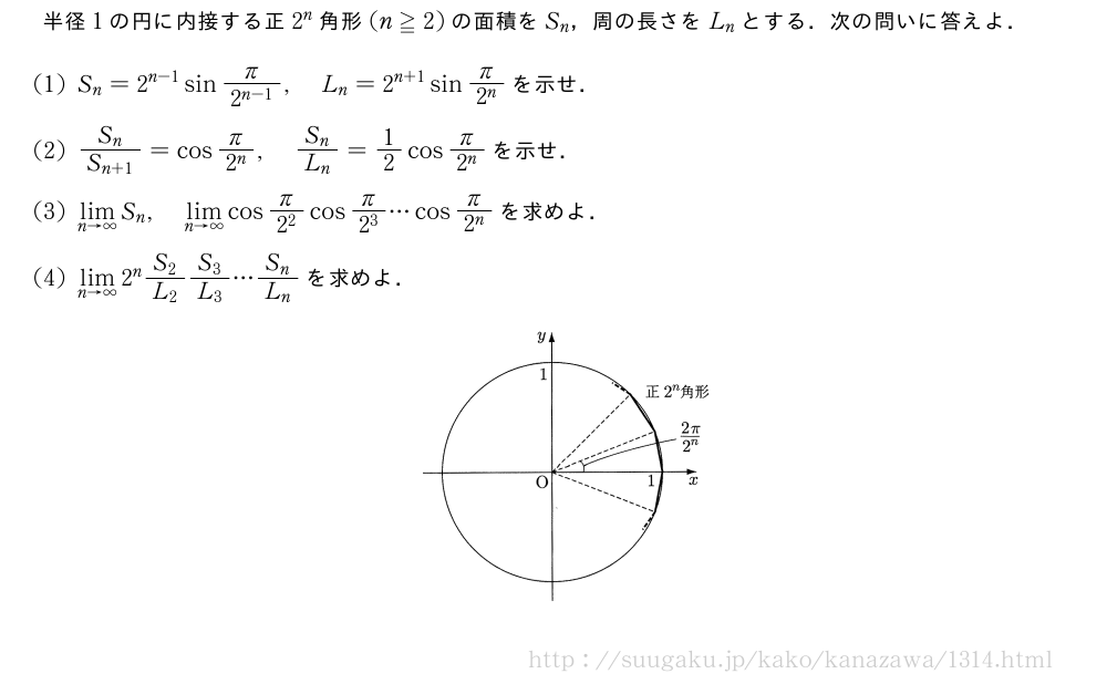 半径1の円に内接する正2^n角形(n≧2)の面積をS_n，周の長さをL_nとする．次の問いに答えよ．(1)S_n=2^{n-1}sin\frac{π}{2^{n-1}},L_n=2^{n+1}sin\frac{π}{2^n}を示せ．(2)\frac{S_n}{S_{n+1}}=cos\frac{π}{2^n},\frac{S_n}{L_n}=1/2cos\frac{π}{2^n}を示せ．(3)\lim_{n→∞}S_n,\lim_{n→∞}cos\frac{π}{2^2}cos\frac{π}{2^3}・・・cos\frac{π}{2^n}を求めよ．(4)\lim_{n→∞}2^n\frac{S_2}{L_2}\frac{S_3}{L_3}・・・\frac{S_n}{L_n}を求めよ．（プレビューでは図は省略します）