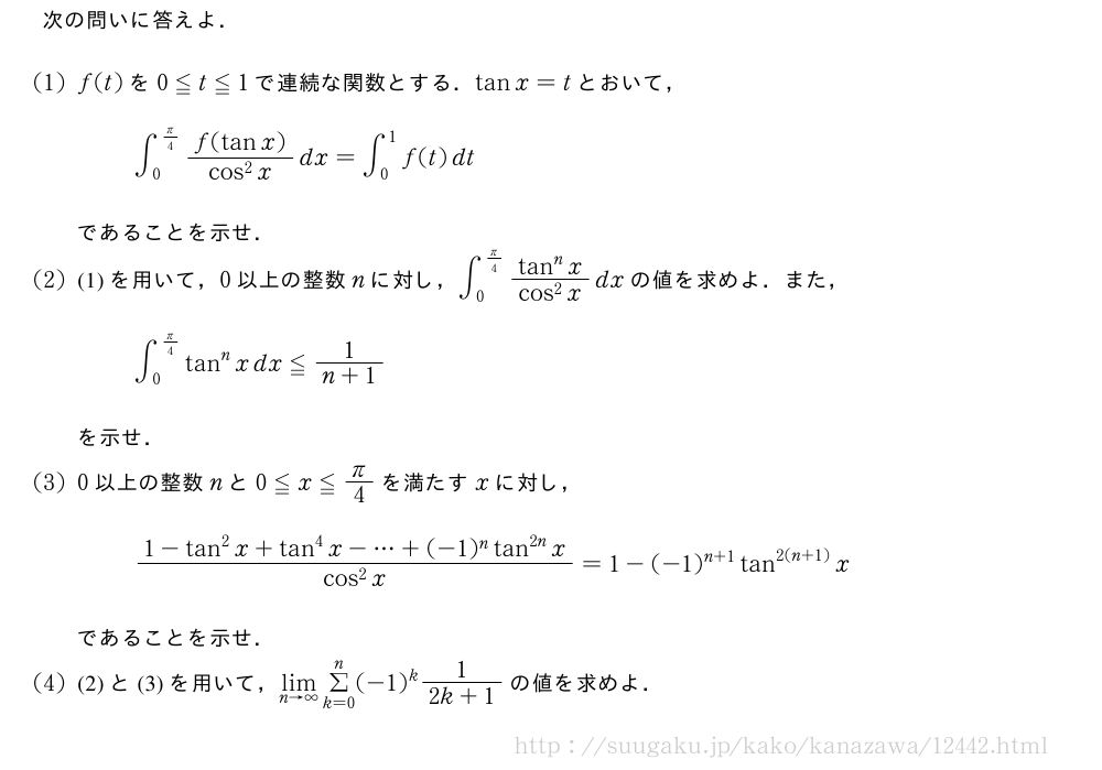 次の問いに答えよ．(1)f(t)を0≦t≦1で連続な関数とする．tanx=tとおいて，∫_0^{π/4}\frac{f(tanx)}{cos^2x}dx=∫_0^1f(t)dtであることを示せ．(2)(1)を用いて，0以上の整数nに対し，∫_0^{π/4}\frac{tan^nx}{cos^2x}dxの値を求めよ．また，∫_0^{π/4}tan^nxdx≦\frac{1}{n+1}を示せ．(3)0以上の整数nと0≦x≦π/4を満たすxに対し，\frac{1-tan^2x+tan^4x-・・・+(-1)^ntan^{2n}x}{cos^2x}=1-(-1)^{n+1}tan^{2(n+1)}xであることを示せ．(4)(2)と(3)を用いて，\lim_{n→∞}Σ_{k=0}^n(-1)^k\frac{1}{2k+1}の値を求めよ．