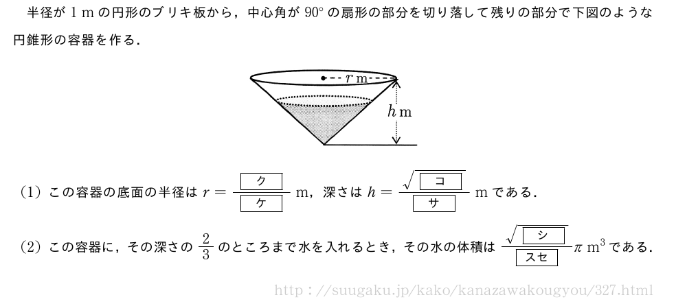 半径が1\;mの円形のブリキ板から，中心角が90°の扇形の部分を切り落して残りの部分で下図のような円錐形の容器を作る．（プレビューでは図は省略します）(1)この容器の底面の半径はr=\frac{[ク]}{[ケ]}\;m，深さはh=\frac{\sqrt{[コ]}}{[サ]}\;mである．(2)この容器に，その深さの2/3のところまで水を入れるとき，その水の体積は\frac{\sqrt{[シ]}}{[スセ]}π\;m^3である．