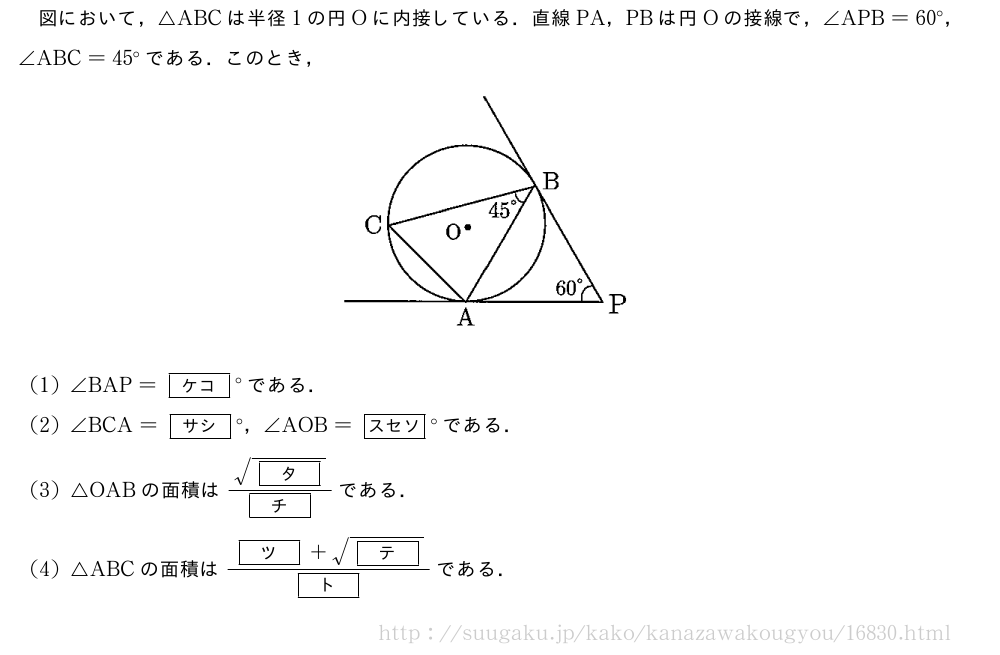 図において，△ABCは半径1の円Oに内接している．直線PA，PBは円Oの接線で，∠APB=60°，∠ABC=45°である．このとき，（プレビューでは図は省略します）(1)∠BAP=[ケコ]°である．(2)∠BCA=[サシ]°，∠AOB=[スセソ]°である．(3)△OABの面積は\frac{\sqrt{[タ]}}{[チ]}である．(4)△ABCの面積は\frac{[ツ]+\sqrt{[テ]}}{[ト]}である．