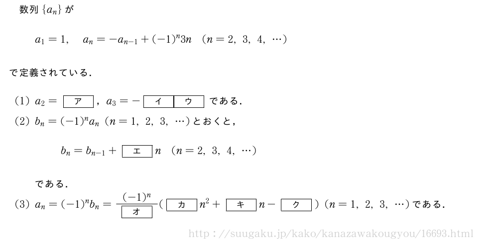 数列{a_n}がa_1=1,a_n=-a_{n-1}+(-1)^n3n(n=2,3,4,・・・)で定義されている．(1)a_2=[ア]，a_3=-[イ][ウ]である．(2)b_n=(-1)^na_n(n=1,2,3,・・・)とおくと，b_n=b_{n-1}+[エ]n(n=2,3,4,・・・)である．(3)a_n=(-1)^nb_n=\frac{(-1)^n}{[オ]}([カ]n^2+[キ]n-[ク])(n=1,2,3,・・・)である．