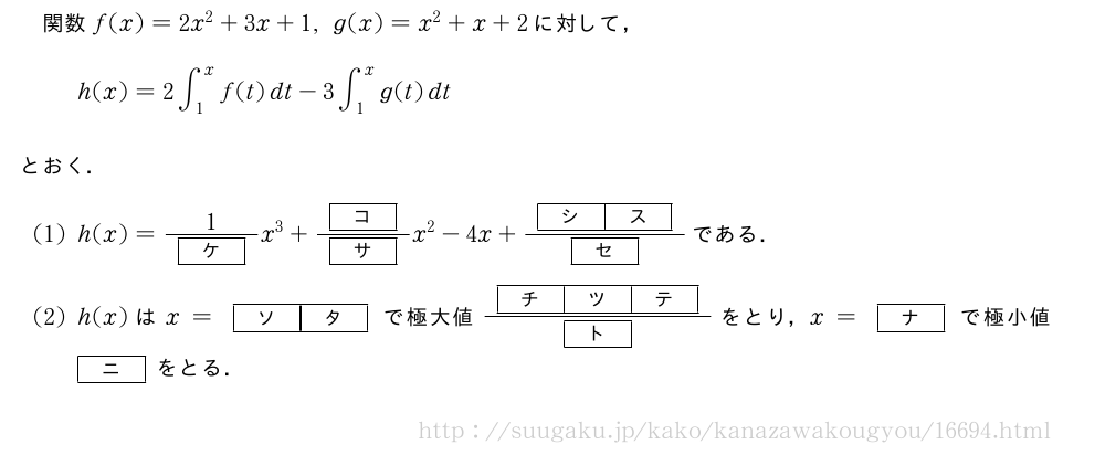 関数f(x)=2x^2+3x+1,g(x)=x^2+x+2に対して，h(x)=2∫_1^xf(t)dt-3∫_1^xg(t)dtとおく．(1)h(x)=\frac{1}{[ケ]}x^3+\frac{[コ]}{[サ]}x^2-4x+\frac{[シ][ス]}{[セ]}である．(2)h(x)はx=[ソ][タ]で極大値\frac{[チ][ツ][テ]}{[ト]}をとり，x=[ナ]で極小値[ニ]をとる．