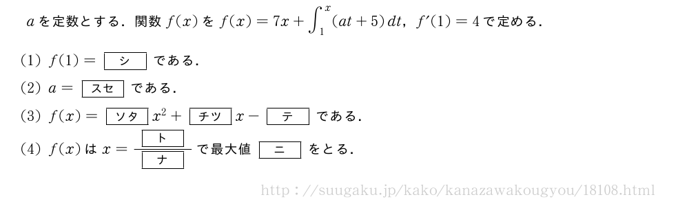 aを定数とする．関数f(x)をf(x)=7x+∫_1^x(at+5)dt，f´(1)=4で定める．(1)f(1)=[シ]である．(2)a=[スセ]である．(3)f(x)=[ソタ]x^2+[チツ]x-[テ]である．(4)f(x)はx=\frac{[ト]}{[ナ]}で最大値[ニ]をとる．