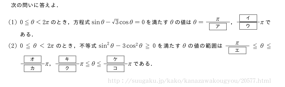 次の問いに答えよ．(1)0≦θ＜2πのとき，方程式sinθ-√3cosθ=0を満たすθの値はθ=\frac{π}{[ア]}，\frac{[イ]}{[ウ]}πである．(2)0≦θ＜2πのとき，不等式sin^2θ-3cos^2θ≧0を満たすθの値の範囲は\frac{π}{[エ]}≦θ≦\frac{[オ]}{[カ]}π，\frac{[キ]}{[ク]}π≦θ≦\frac{[ケ]}{[コ]}πである．