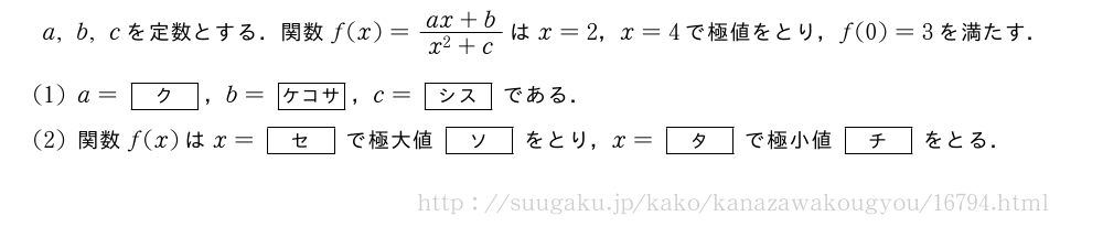 a,b,cを定数とする．関数f(x)=\frac{ax+b}{x^2+c}はx=2，x=4で極値をとり，f(0)=3を満たす．(1)a=[ク]，b=[ケコサ]，c=[シス]である．(2)関数f(x)はx=[セ]で極大値[ソ]をとり，x=[タ]で極小値[チ]をとる．