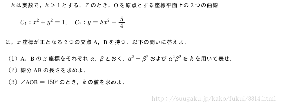 kは実数で，k＞1とする．このとき，Oを原点とする座標平面上の2つの曲線C_1:x^2+y^2=1,C_2:y=kx^2-5/4は，x座標が正となる2つの交点A，Bを持つ．以下の問いに答えよ．(1)A，Bのx座標をそれぞれα,βとおく．α^2+β^2およびα^2β^2をkを用いて表せ．(2)線分ABの長さを求めよ．(3)∠　AOB　=150°のとき，kの値を求めよ．