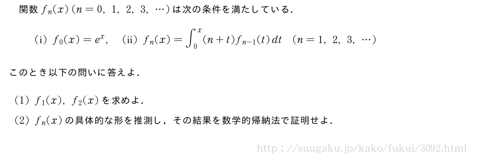 関数f_n(x)(n=0,1,2,3,・・・)は次の条件を満たしている．(　i　)f_0(x)=e^x,(　ii　)f_n(x)=∫_0^x(n+t)f_{n-1}(t)dt(n=1,2,3,・・・)このとき以下の問いに答えよ．(1)f_1(x),f_2(x)を求めよ．(2)f_n(x)の具体的な形を推測し，その結果を数学的帰納法で証明せよ．