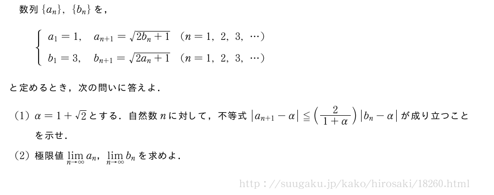 数列{a_n},{b_n}を，{\begin{array}{lll}a_1=1,&a_{n+1}=\sqrt{2b_n+1}&(n=1,2,3,・・・)\b_1=3,&b_{n+1}=\sqrt{2a_n+1}&(n=1,2,3,・・・)\phantom{\frac{[]}{2}}\end{array}.と定めるとき，次の問いに答えよ．(1)α=1+√2とする．自然数nに対して，不等式|a_{n+1|-α}≦(\frac{2}{1+α})|b_n-α|が成り立つことを示せ．(2)極限値\lim_{n→∞}a_n，\lim_{n→∞}b_nを求めよ．