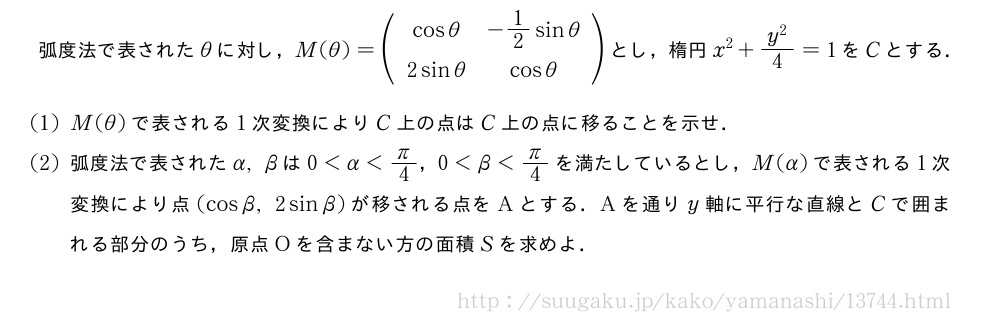 弧度法で表されたθに対し，M(θ)=(\begin{array}{cc}cosθ&-1/2sinθ\2sinθ&cosθ\end{array})とし，楕円x^2+\frac{y^2}{4}=1をCとする．(1)M(θ)で表される1次変換によりC上の点はC上の点に移ることを示せ．(2)弧度法で表されたα,βは0＜α＜π/4，0＜β＜π/4を満たしているとし，M(α)で表される1次変換により点(cosβ,2sinβ)が移される点をAとする．Aを通りy軸に平行な直線とCで囲まれる部分のうち，原点Oを含まない方の面積Sを求めよ．