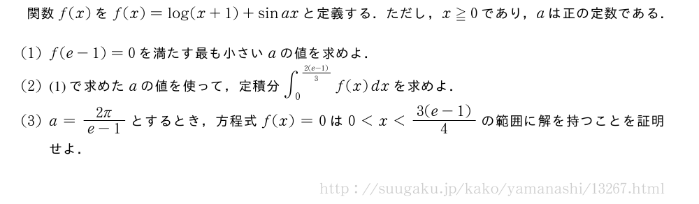 関数f(x)をf(x)=log(x+1)+sinaxと定義する．ただし，x≧0であり，aは正の定数である．(1)f(e-1)=0を満たす最も小さいaの値を求めよ．(2)(1)で求めたaの値を使って，定積分∫_0^{\frac{2(e-1)}{3}}f(x)dxを求めよ．(3)a=\frac{2π}{e-1}とするとき，方程式f(x)=0は0＜x＜\frac{3(e-1)}{4}の範囲に解を持つことを証明せよ．