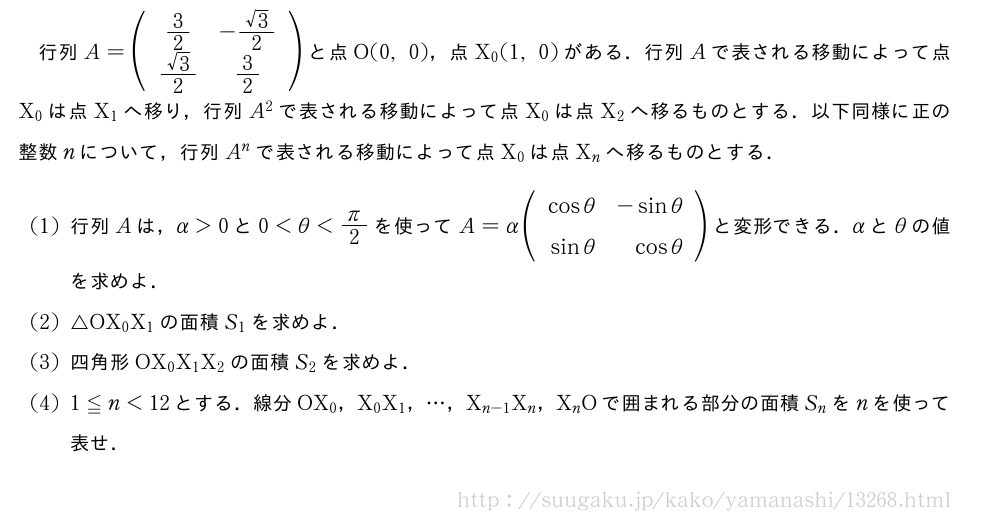 行列A=(\begin{array}{cc}3/2&-\frac{√3}{2}\\frac{√3}{2}&3/2\end{array})と点O(0,0)，点X_0(1,0)がある．行列Aで表される移動によって点X_0は点X_1へ移り，行列A^2で表される移動によって点X_0は点X_2へ移るものとする．以下同様に正の整数nについて，行列A^nで表される移動によって点X_0は点X_nへ移るものとする．(1)行列Aは，α＞0と0＜θ＜π/2を使ってA=α(\begin{array}{rr}cosθ&-sinθ\sinθ&cosθ\end{array})と変形できる．αとθの値を求めよ．(2)△OX_0X_1の面積S_1を求めよ．(3)四角形OX_0X_1X_2の面積S_2を求めよ．(4)1≦n＜12とする．線分OX_0，X_0X_1，・・・，X_{n-1}X_n，X_nOで囲まれる部分の面積S_nをnを使って表せ．