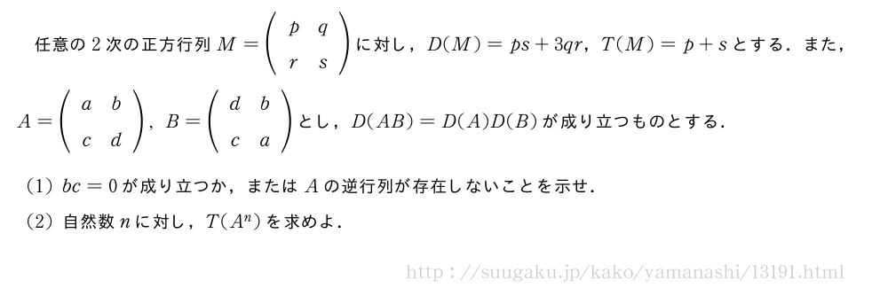任意の2次の正方行列M=(\begin{array}{cc}p&q\r&s\end{array})に対し，D(M)=ps+3qr，T(M)=p+sとする．また，A=(\begin{array}{cc}a&b\c&d\end{array}),B=(\begin{array}{cc}d&b\c&a\end{array})とし，D(AB)=D(A)D(B)が成り立つものとする．(1)bc=0が成り立つか，またはAの逆行列が存在しないことを示せ．(2)自然数nに対し，T(A^n)を求めよ．